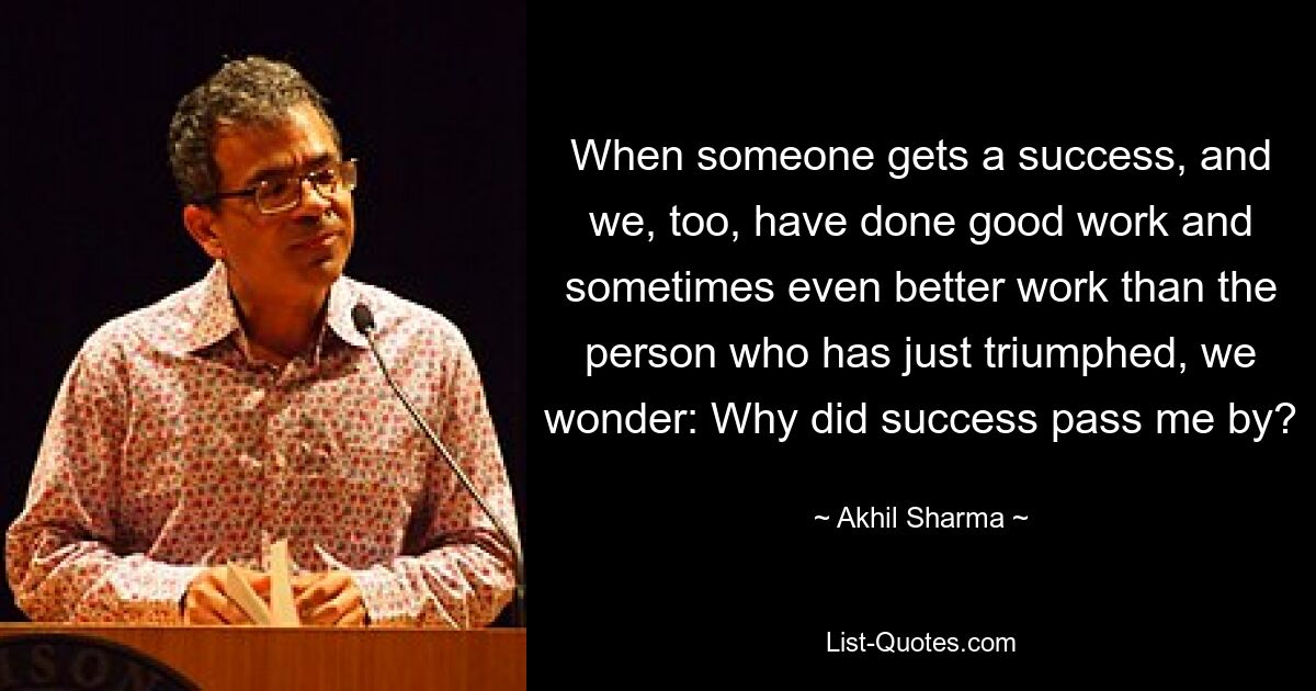 When someone gets a success, and we, too, have done good work and sometimes even better work than the person who has just triumphed, we wonder: Why did success pass me by? — © Akhil Sharma