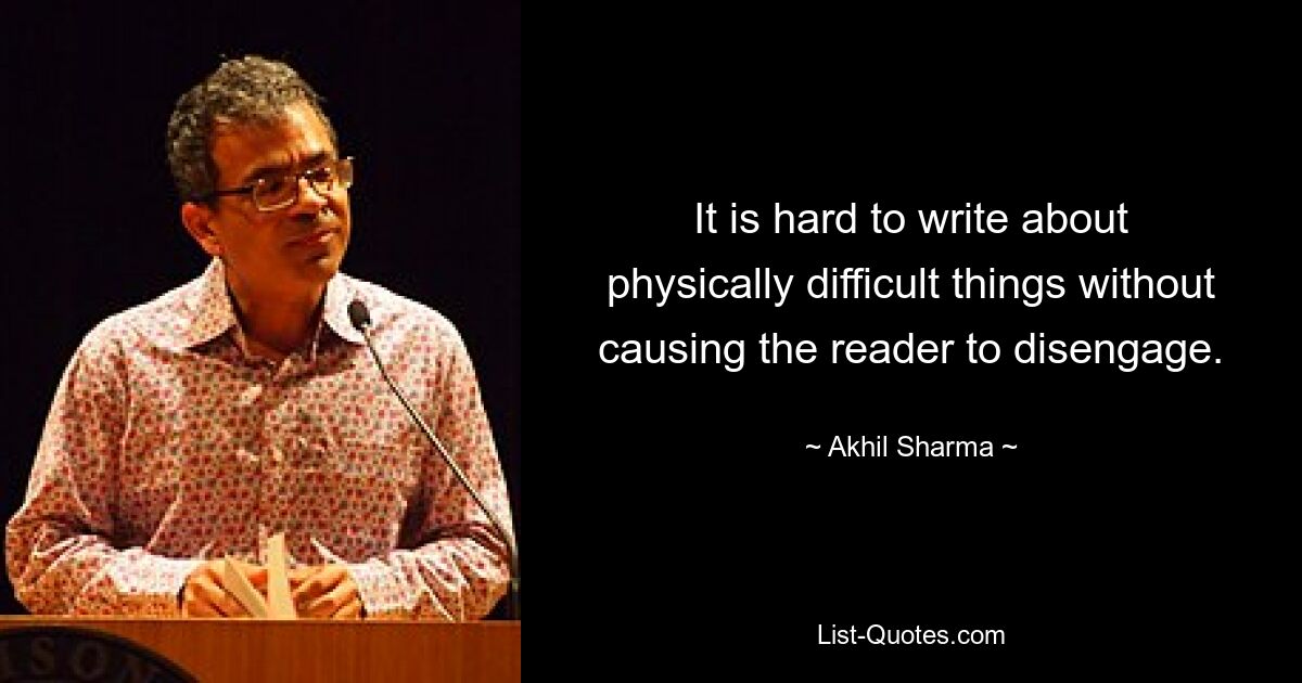 It is hard to write about physically difficult things without causing the reader to disengage. — © Akhil Sharma