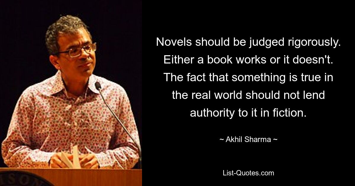 Novels should be judged rigorously. Either a book works or it doesn't. The fact that something is true in the real world should not lend authority to it in fiction. — © Akhil Sharma