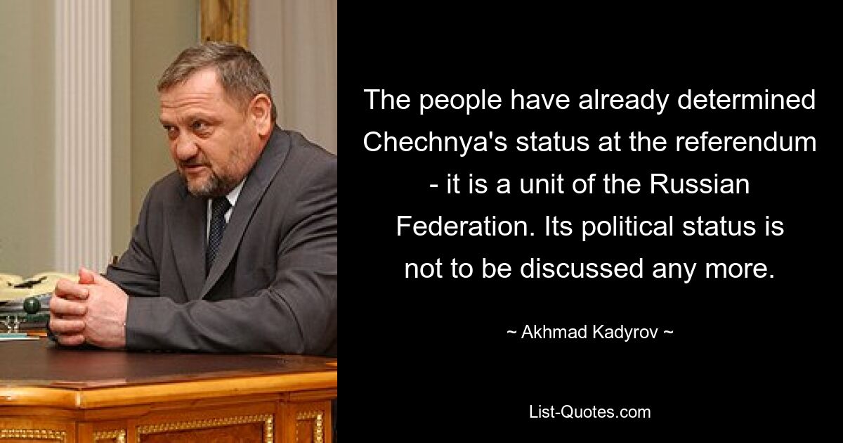 The people have already determined Chechnya's status at the referendum - it is a unit of the Russian Federation. Its political status is not to be discussed any more. — © Akhmad Kadyrov