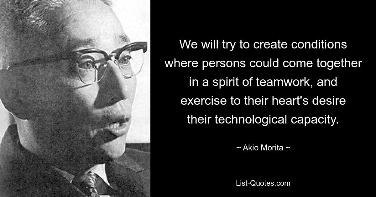 We will try to create conditions where persons could come together in a spirit of teamwork, and exercise to their heart's desire their technological capacity. — © Akio Morita