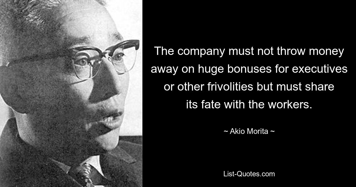 The company must not throw money away on huge bonuses for executives or other frivolities but must share its fate with the workers. — © Akio Morita