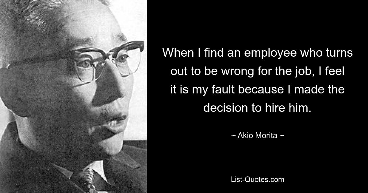 When I find an employee who turns out to be wrong for the job, I feel it is my fault because I made the decision to hire him. — © Akio Morita