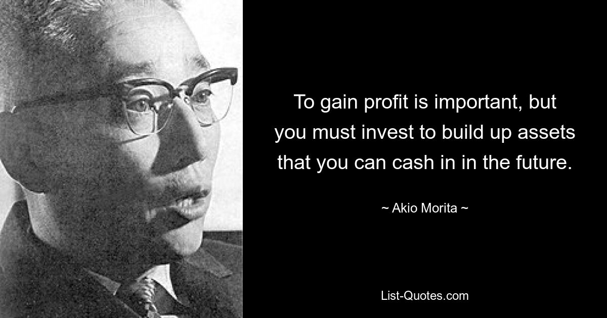 To gain profit is important, but you must invest to build up assets that you can cash in in the future. — © Akio Morita