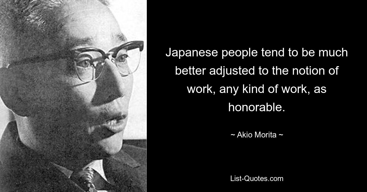 Japanese people tend to be much better adjusted to the notion of work, any kind of work, as honorable. — © Akio Morita