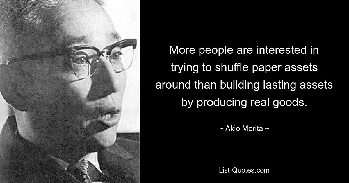 More people are interested in trying to shuffle paper assets around than building lasting assets by producing real goods. — © Akio Morita