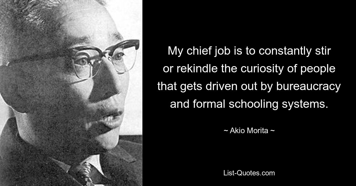 My chief job is to constantly stir or rekindle the curiosity of people that gets driven out by bureaucracy and formal schooling systems. — © Akio Morita