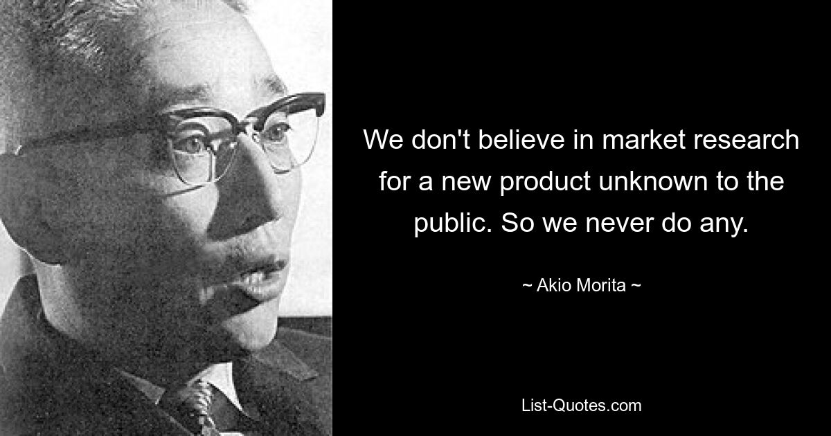 We don't believe in market research for a new product unknown to the public. So we never do any. — © Akio Morita