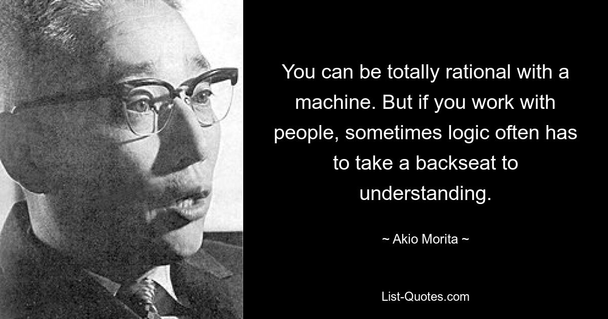 Mit einer Maschine kann man völlig rational umgehen. Aber wenn man mit Menschen arbeitet, muss die Logik manchmal oft hinter dem Verständnis zurückstehen. — © Akio Morita