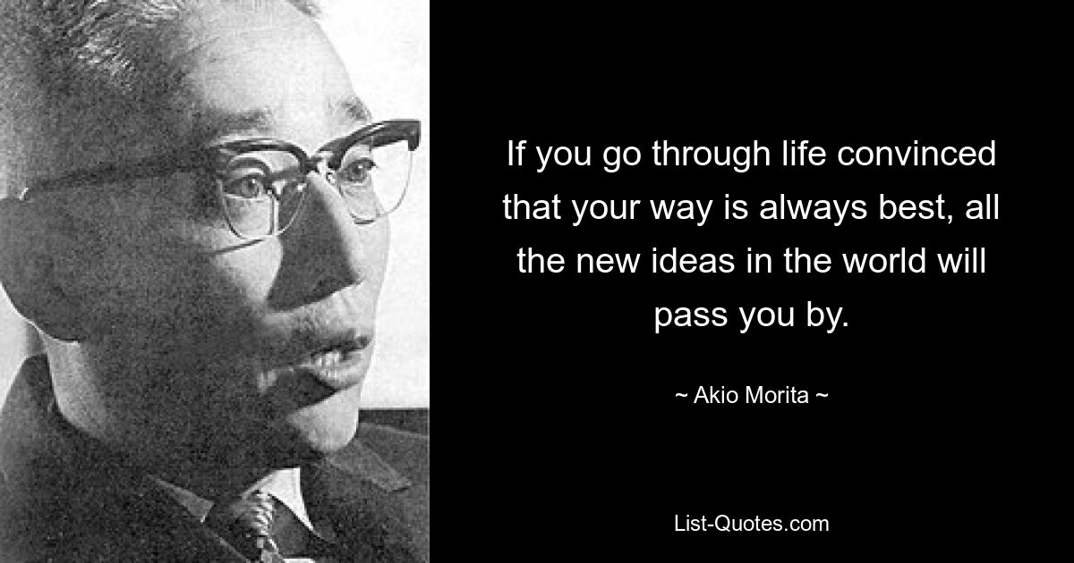 If you go through life convinced that your way is always best, all the new ideas in the world will pass you by. — © Akio Morita