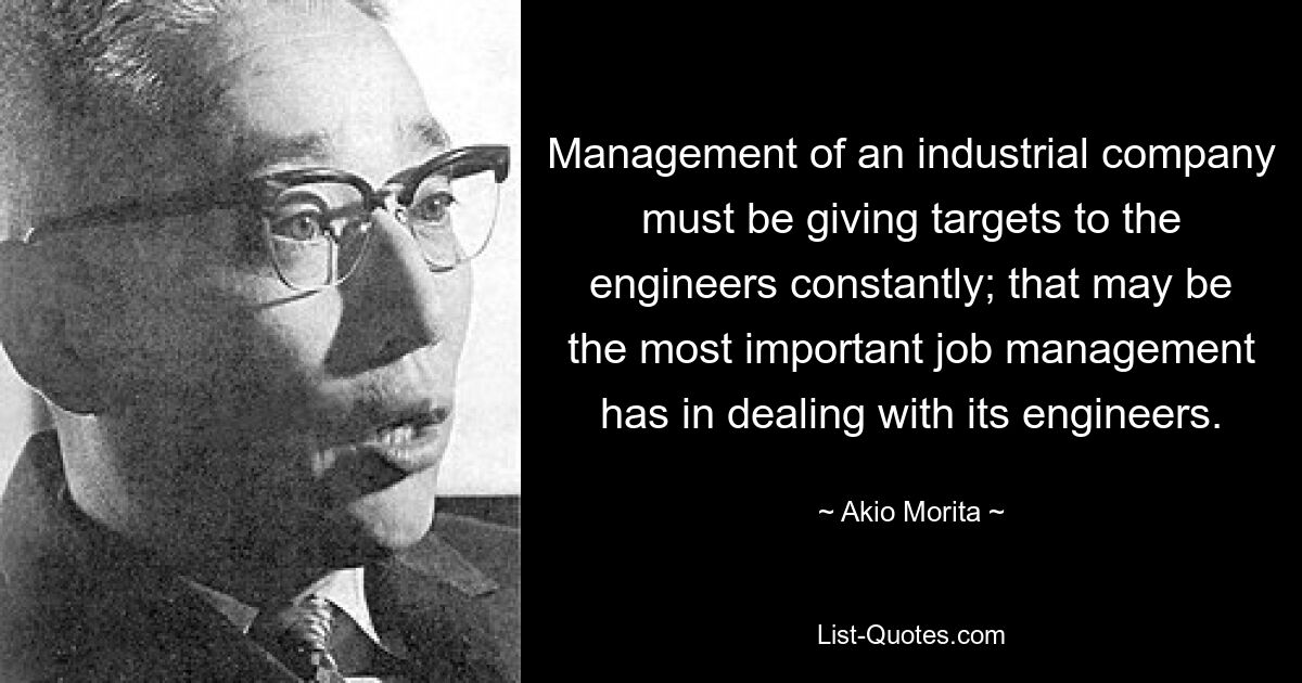 Management of an industrial company must be giving targets to the engineers constantly; that may be the most important job management has in dealing with its engineers. — © Akio Morita