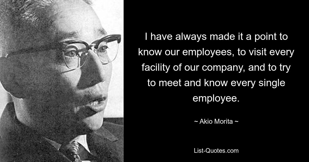 I have always made it a point to know our employees, to visit every facility of our company, and to try to meet and know every single employee. — © Akio Morita