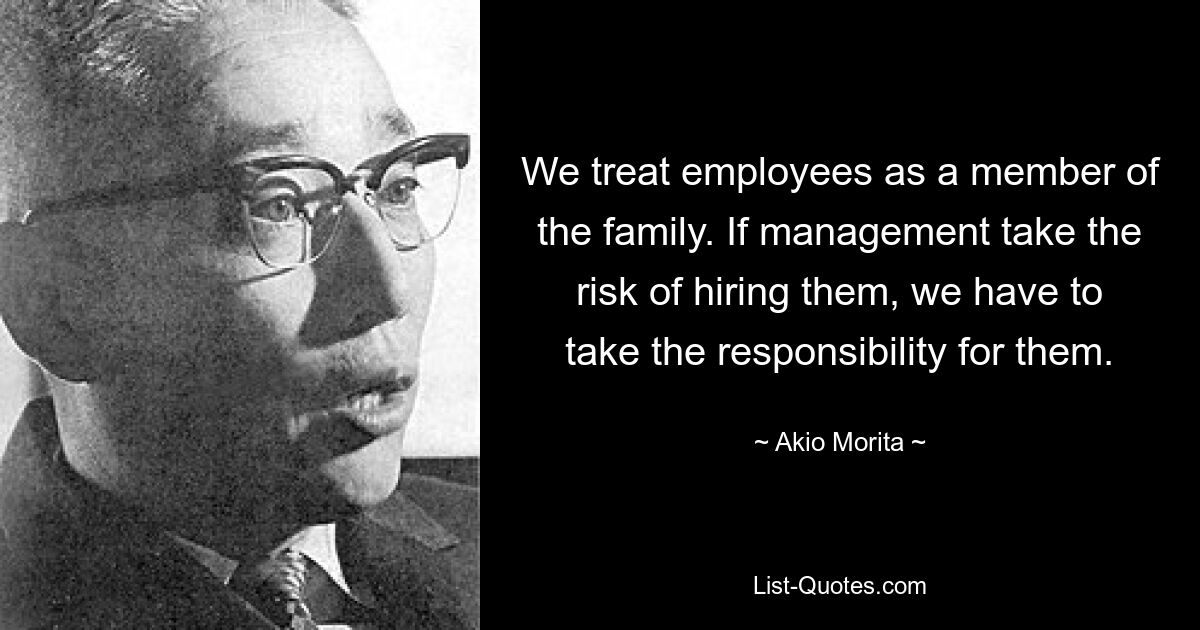 We treat employees as a member of the family. If management take the risk of hiring them, we have to take the responsibility for them. — © Akio Morita