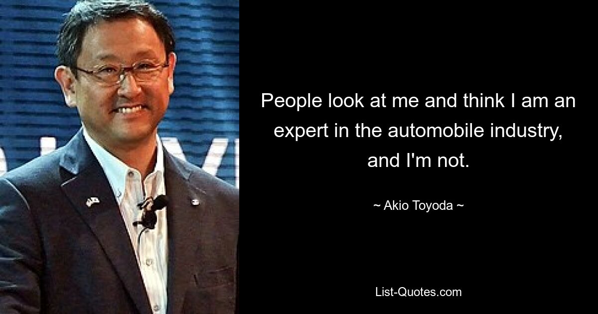 People look at me and think I am an expert in the automobile industry, and I'm not. — © Akio Toyoda