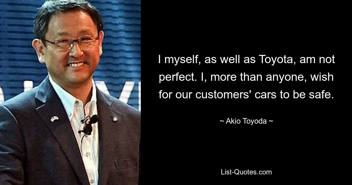 I myself, as well as Toyota, am not perfect. I, more than anyone, wish for our customers' cars to be safe. — © Akio Toyoda