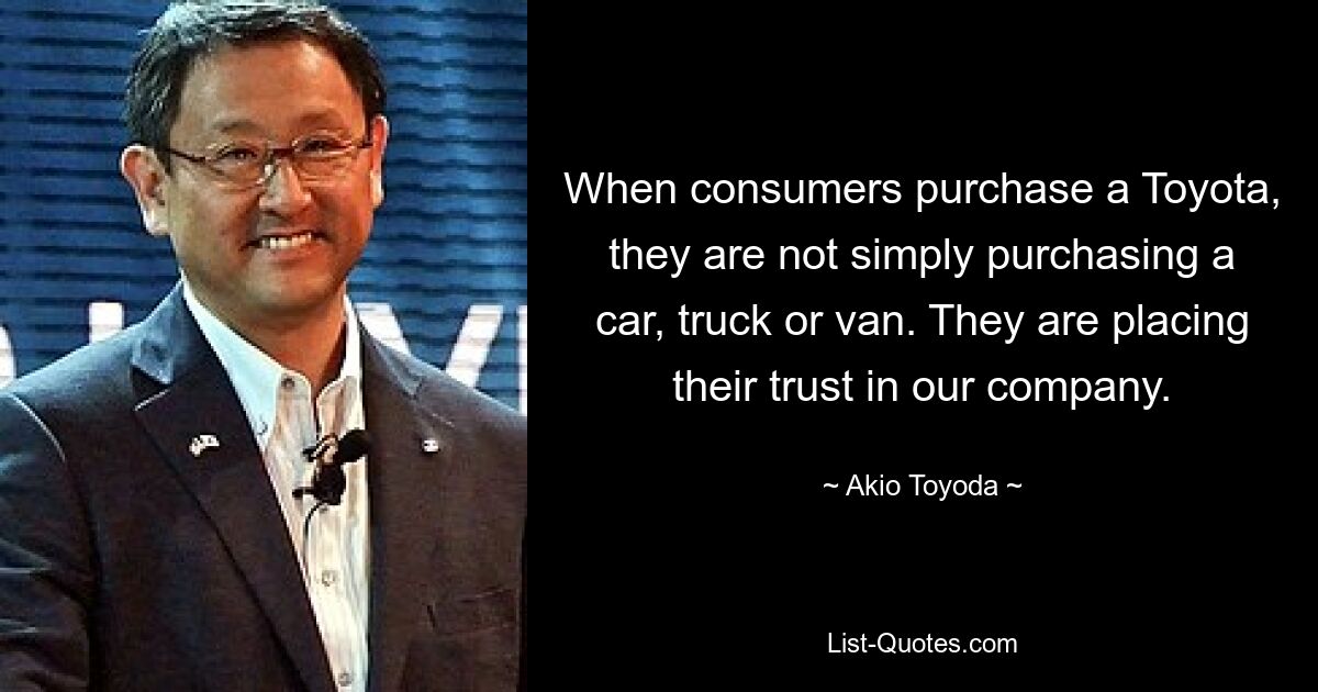 When consumers purchase a Toyota, they are not simply purchasing a car, truck or van. They are placing their trust in our company. — © Akio Toyoda