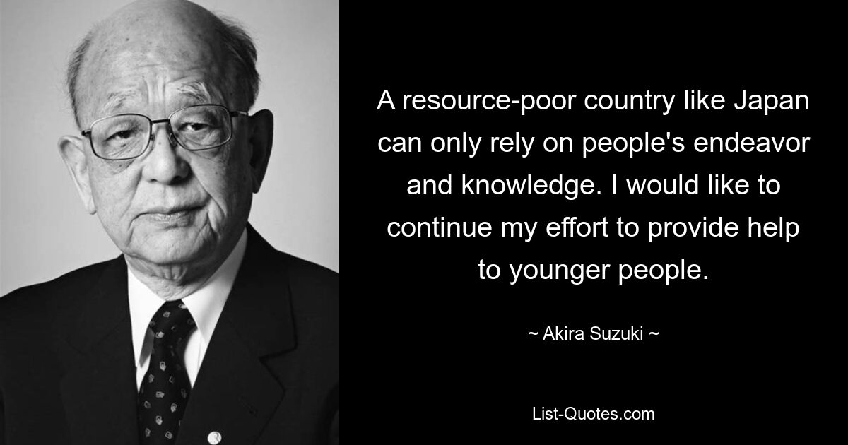 A resource-poor country like Japan can only rely on people's endeavor and knowledge. I would like to continue my effort to provide help to younger people. — © Akira Suzuki