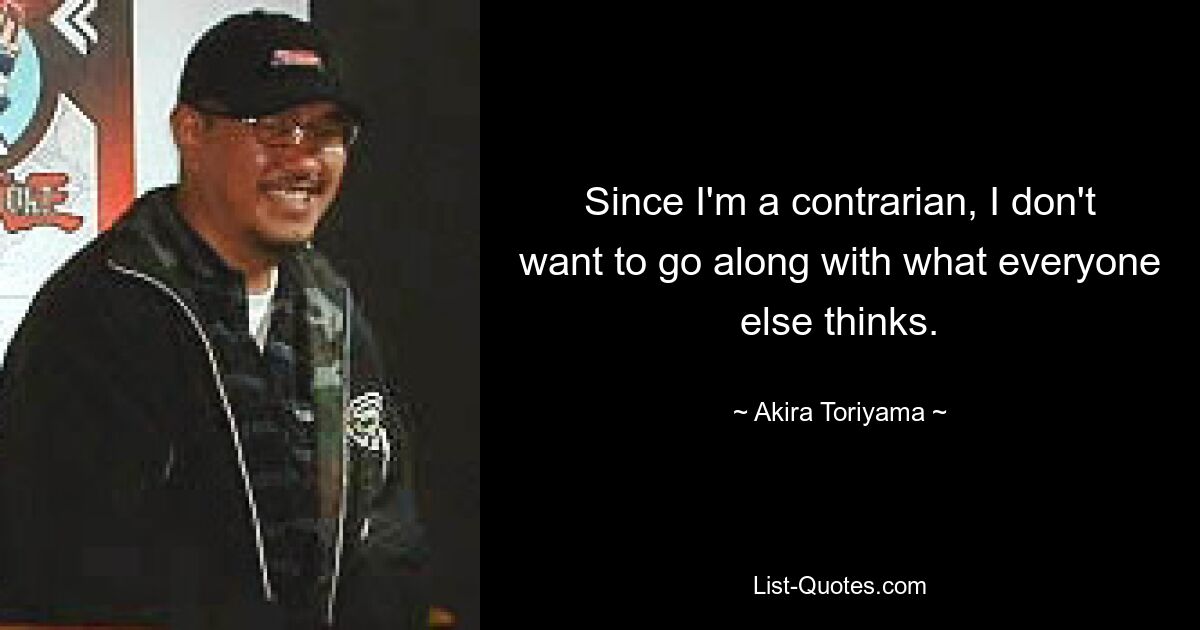 Since I'm a contrarian, I don't want to go along with what everyone else thinks. — © Akira Toriyama