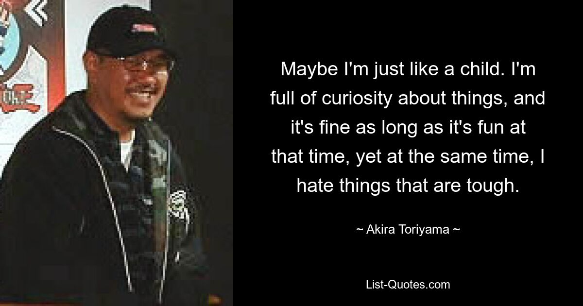 Maybe I'm just like a child. I'm full of curiosity about things, and it's fine as long as it's fun at that time, yet at the same time, I hate things that are tough. — © Akira Toriyama