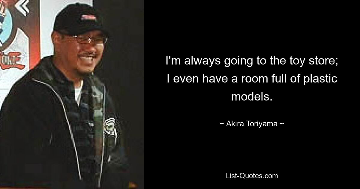 I'm always going to the toy store; I even have a room full of plastic models. — © Akira Toriyama