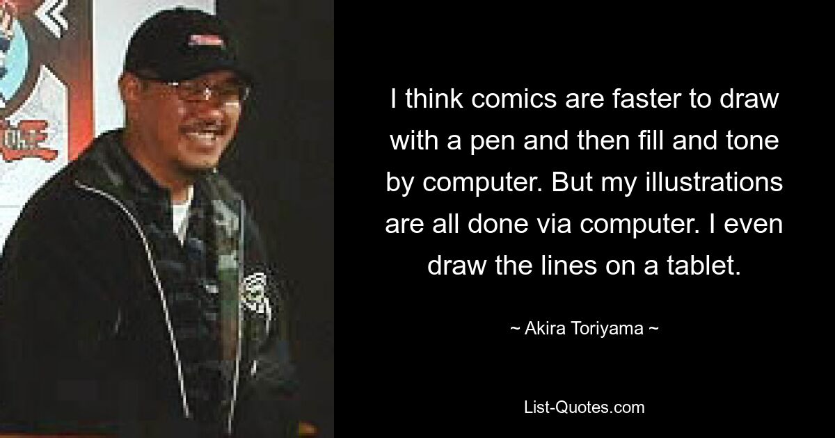 I think comics are faster to draw with a pen and then fill and tone by computer. But my illustrations are all done via computer. I even draw the lines on a tablet. — © Akira Toriyama