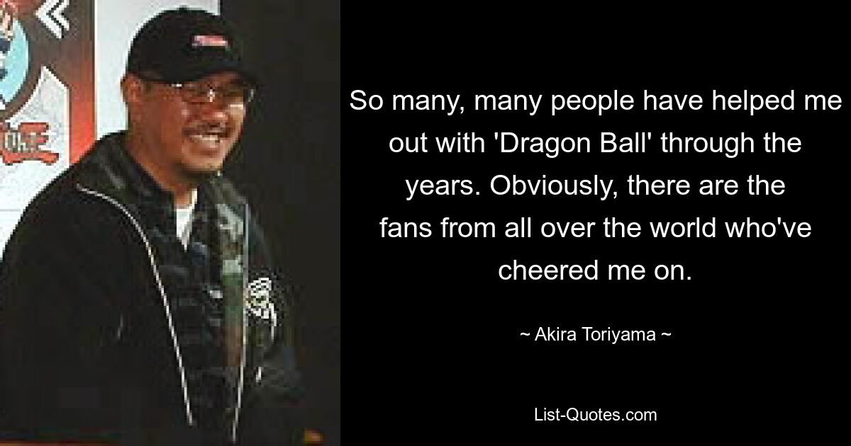 So many, many people have helped me out with 'Dragon Ball' through the years. Obviously, there are the fans from all over the world who've cheered me on. — © Akira Toriyama