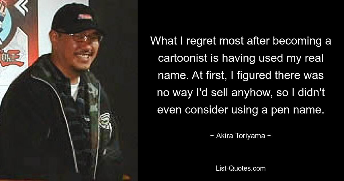 What I regret most after becoming a cartoonist is having used my real name. At first, I figured there was no way I'd sell anyhow, so I didn't even consider using a pen name. — © Akira Toriyama