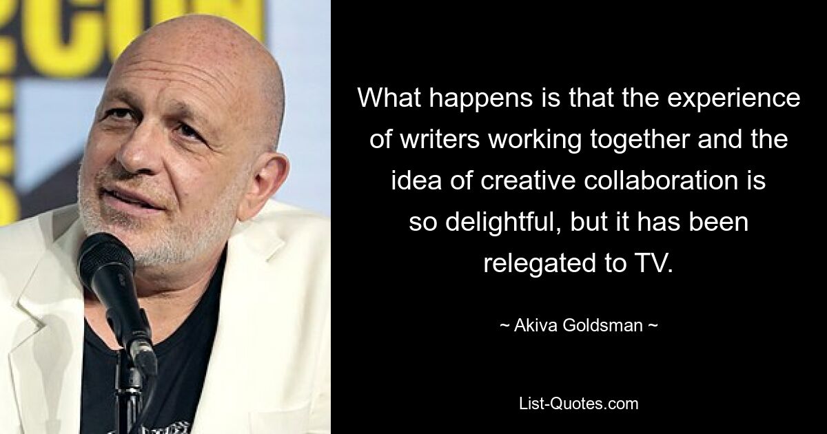 What happens is that the experience of writers working together and the idea of creative collaboration is so delightful, but it has been relegated to TV. — © Akiva Goldsman