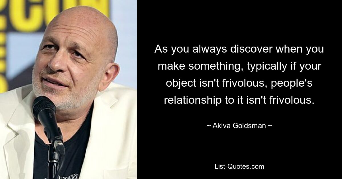 As you always discover when you make something, typically if your object isn't frivolous, people's relationship to it isn't frivolous. — © Akiva Goldsman