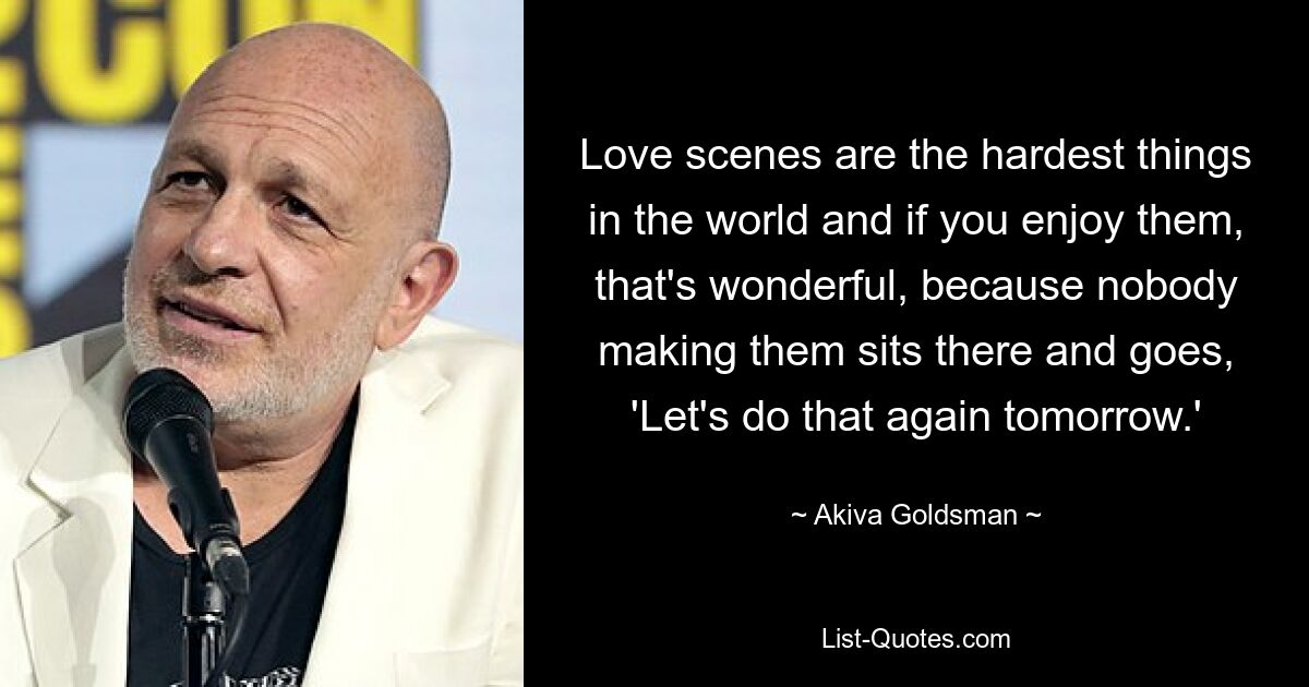 Love scenes are the hardest things in the world and if you enjoy them, that's wonderful, because nobody making them sits there and goes, 'Let's do that again tomorrow.' — © Akiva Goldsman