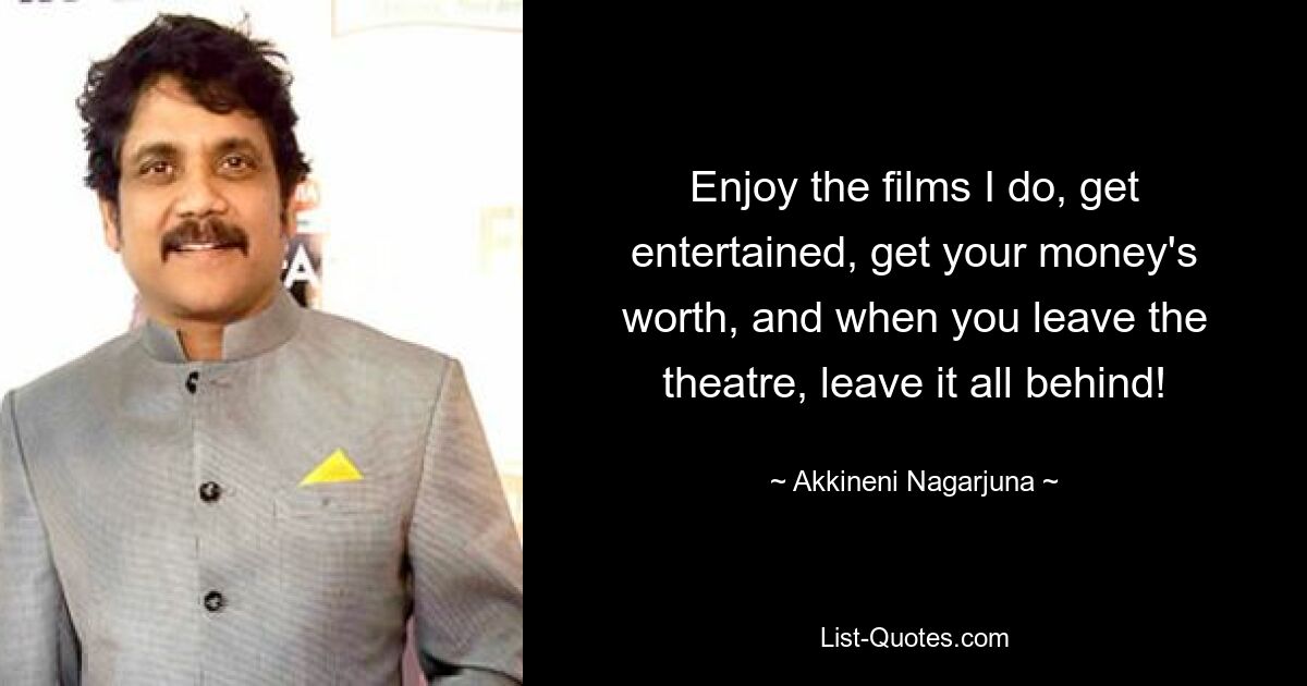 Enjoy the films I do, get entertained, get your money's worth, and when you leave the theatre, leave it all behind! — © Akkineni Nagarjuna