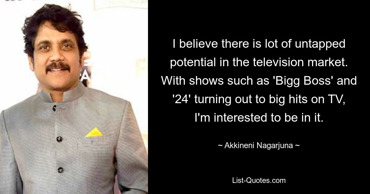 I believe there is lot of untapped potential in the television market. With shows such as 'Bigg Boss' and '24' turning out to big hits on TV, I'm interested to be in it. — © Akkineni Nagarjuna