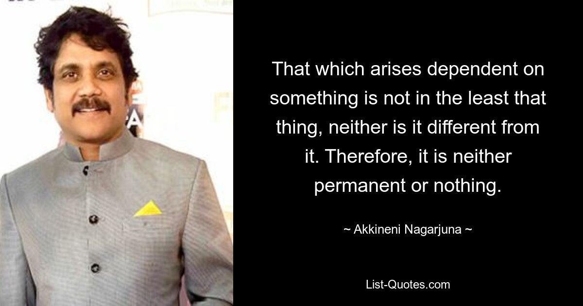 That which arises dependent on something is not in the least that thing, neither is it different from it. Therefore, it is neither permanent or nothing. — © Akkineni Nagarjuna