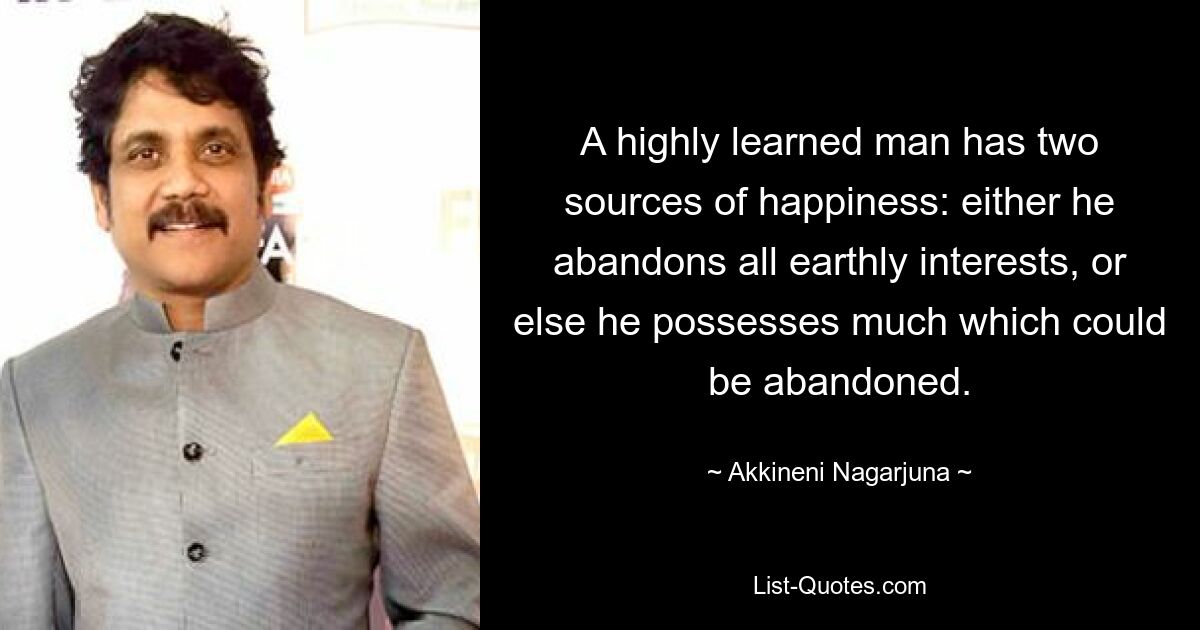 A highly learned man has two sources of happiness: either he abandons all earthly interests, or else he possesses much which could be abandoned. — © Akkineni Nagarjuna