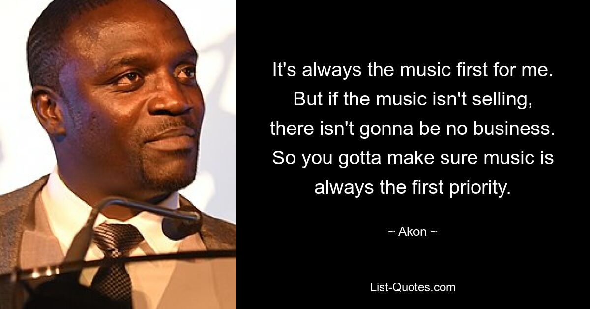 It's always the music first for me. But if the music isn't selling, there isn't gonna be no business. So you gotta make sure music is always the first priority. — © Akon