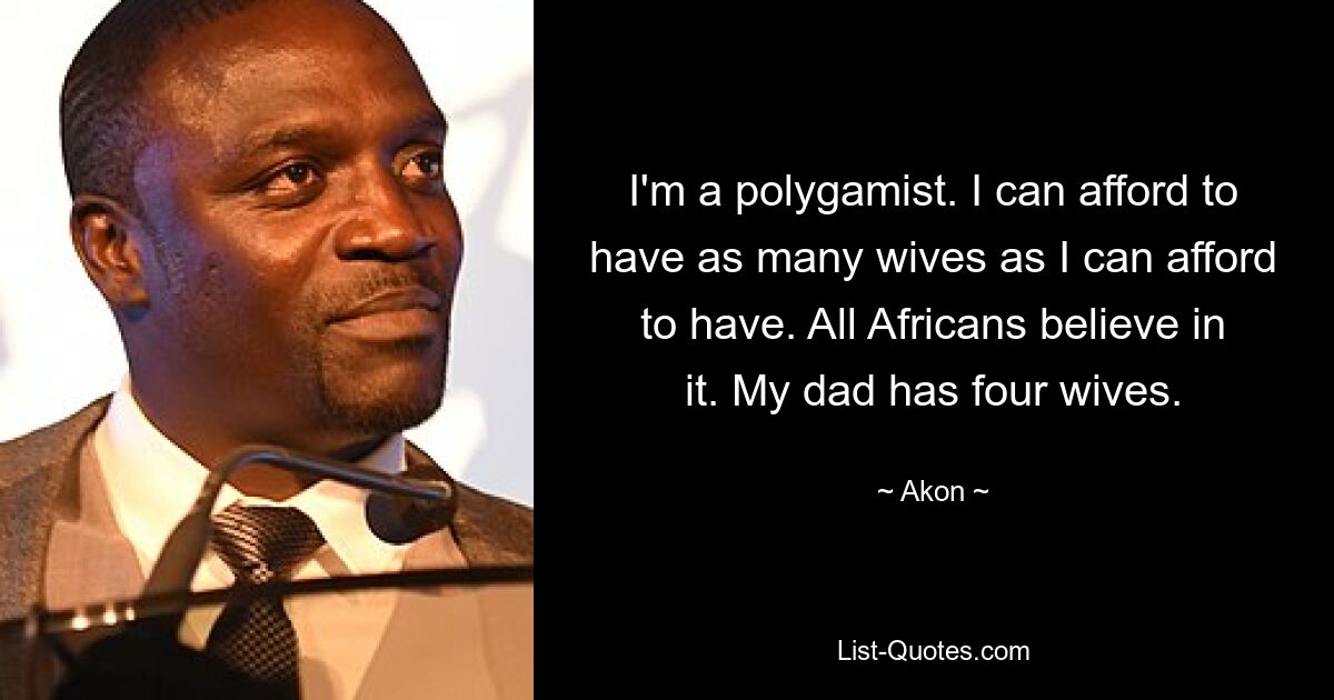 I'm a polygamist. I can afford to have as many wives as I can afford to have. All Africans believe in it. My dad has four wives. — © Akon