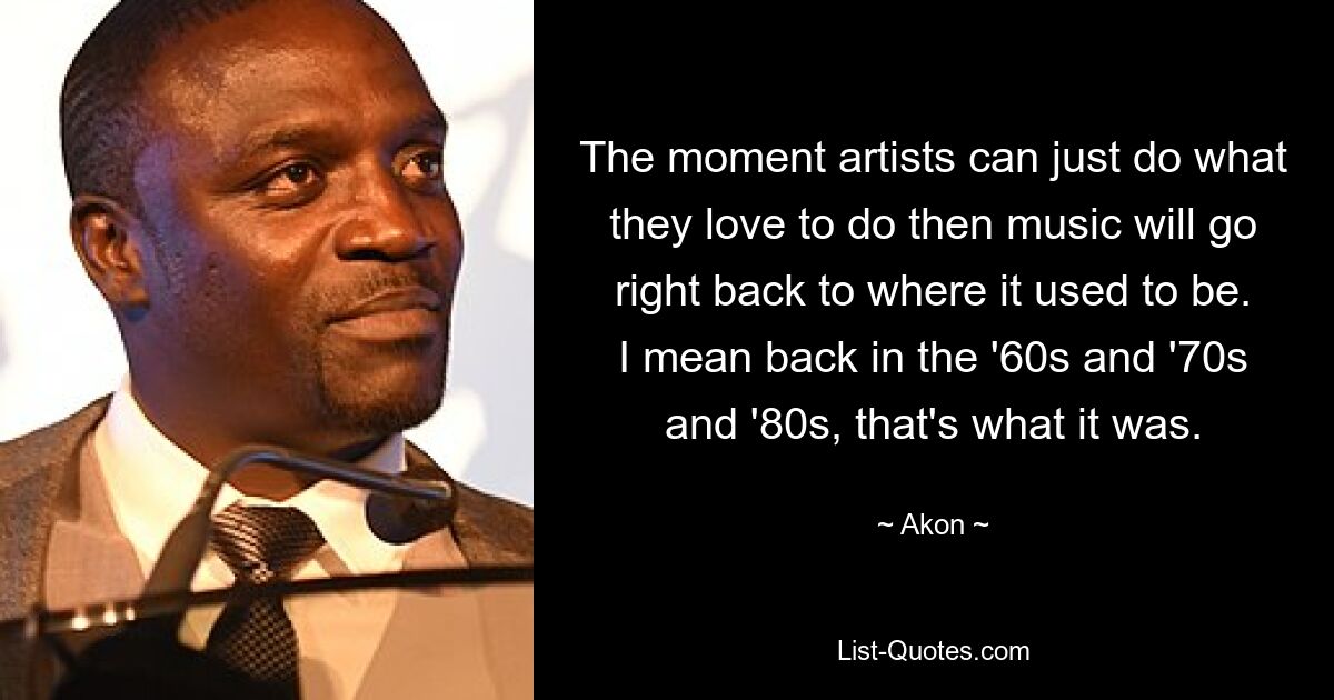 The moment artists can just do what they love to do then music will go right back to where it used to be. I mean back in the '60s and '70s and '80s, that's what it was. — © Akon