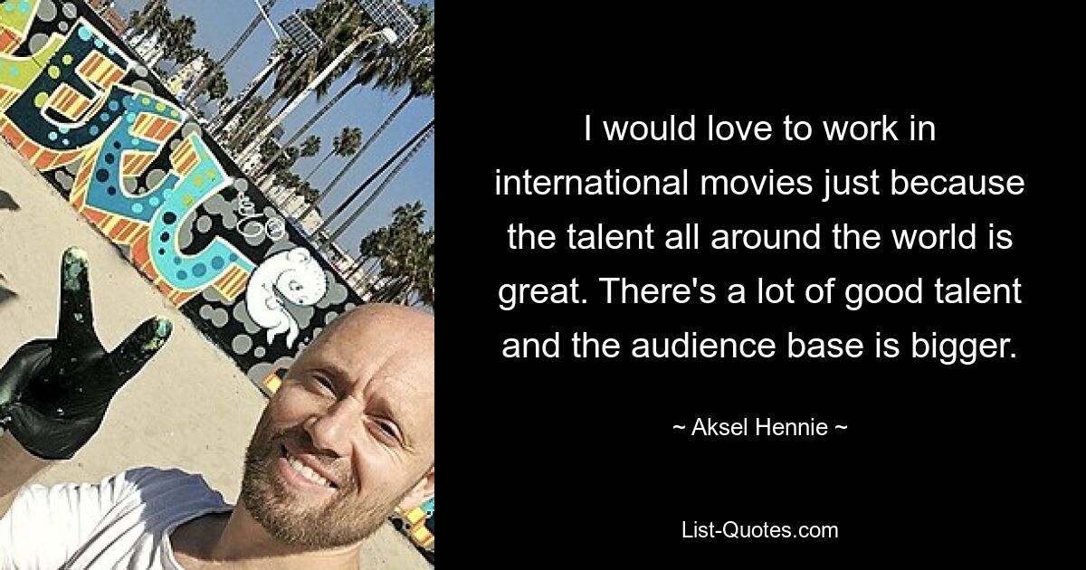 I would love to work in international movies just because the talent all around the world is great. There's a lot of good talent and the audience base is bigger. — © Aksel Hennie