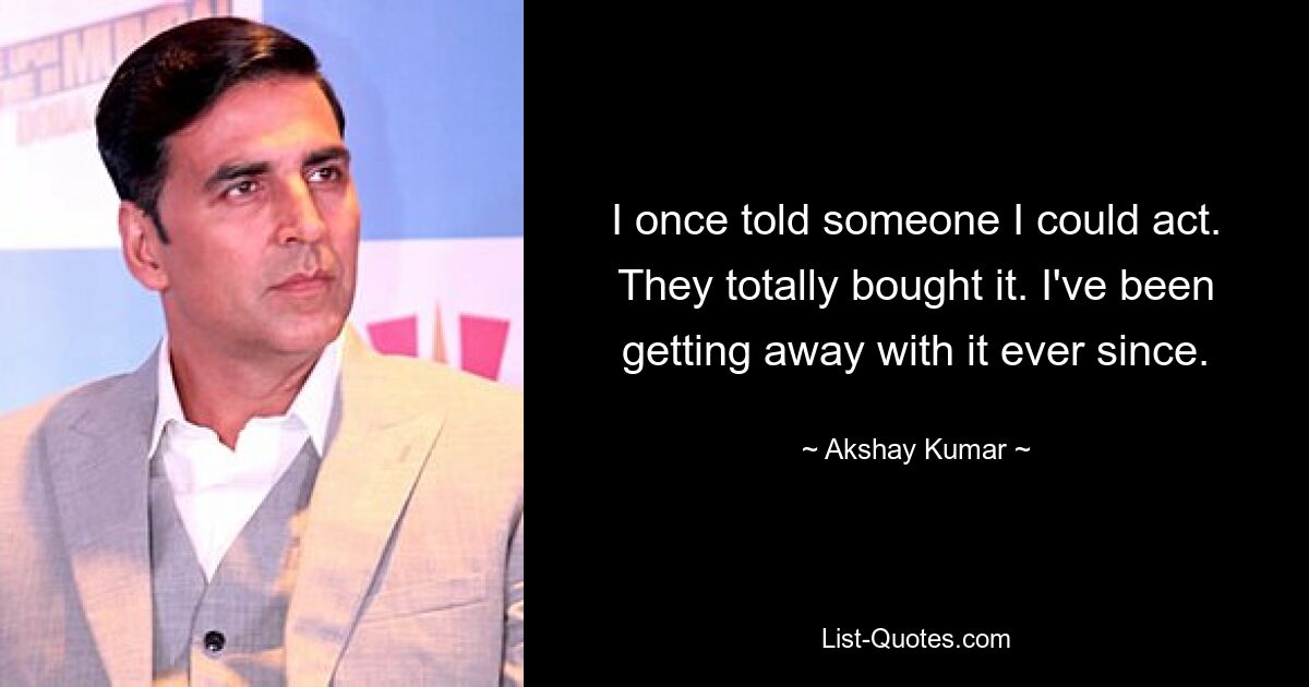 I once told someone I could act. They totally bought it. I've been getting away with it ever since. — © Akshay Kumar