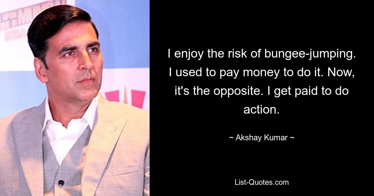 I enjoy the risk of bungee-jumping. I used to pay money to do it. Now, it's the opposite. I get paid to do action. — © Akshay Kumar