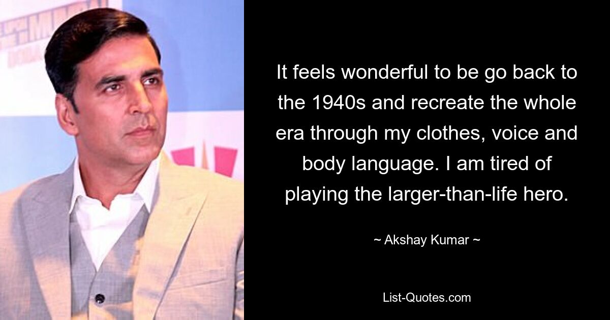 It feels wonderful to be go back to the 1940s and recreate the whole era through my clothes, voice and body language. I am tired of playing the larger-than-life hero. — © Akshay Kumar