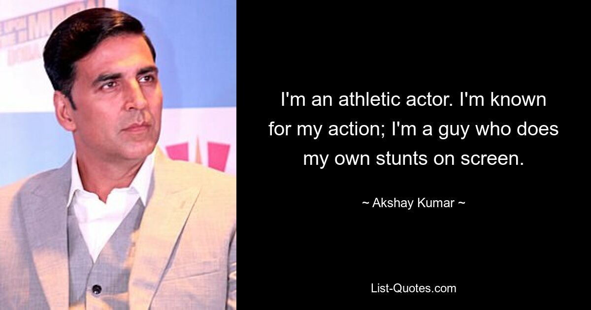 I'm an athletic actor. I'm known for my action; I'm a guy who does my own stunts on screen. — © Akshay Kumar