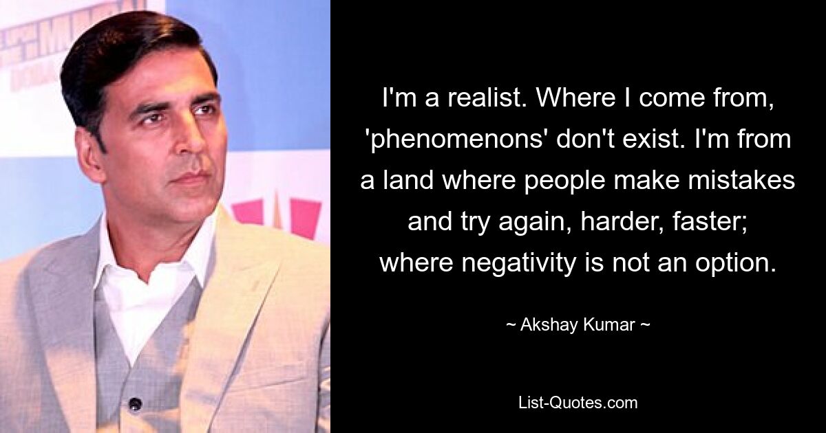 I'm a realist. Where I come from, 'phenomenons' don't exist. I'm from a land where people make mistakes and try again, harder, faster; where negativity is not an option. — © Akshay Kumar