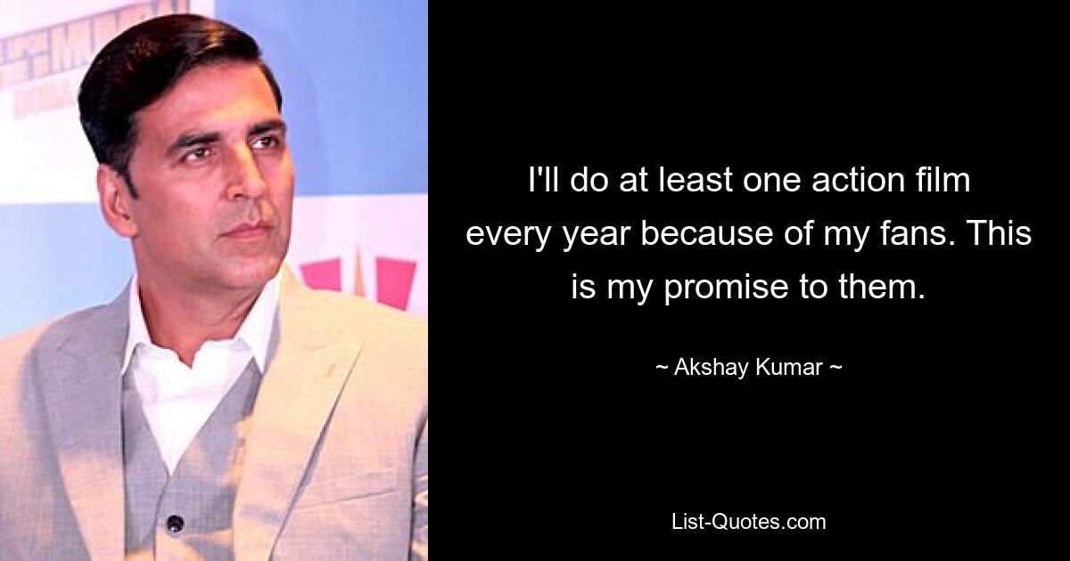 I'll do at least one action film every year because of my fans. This is my promise to them. — © Akshay Kumar