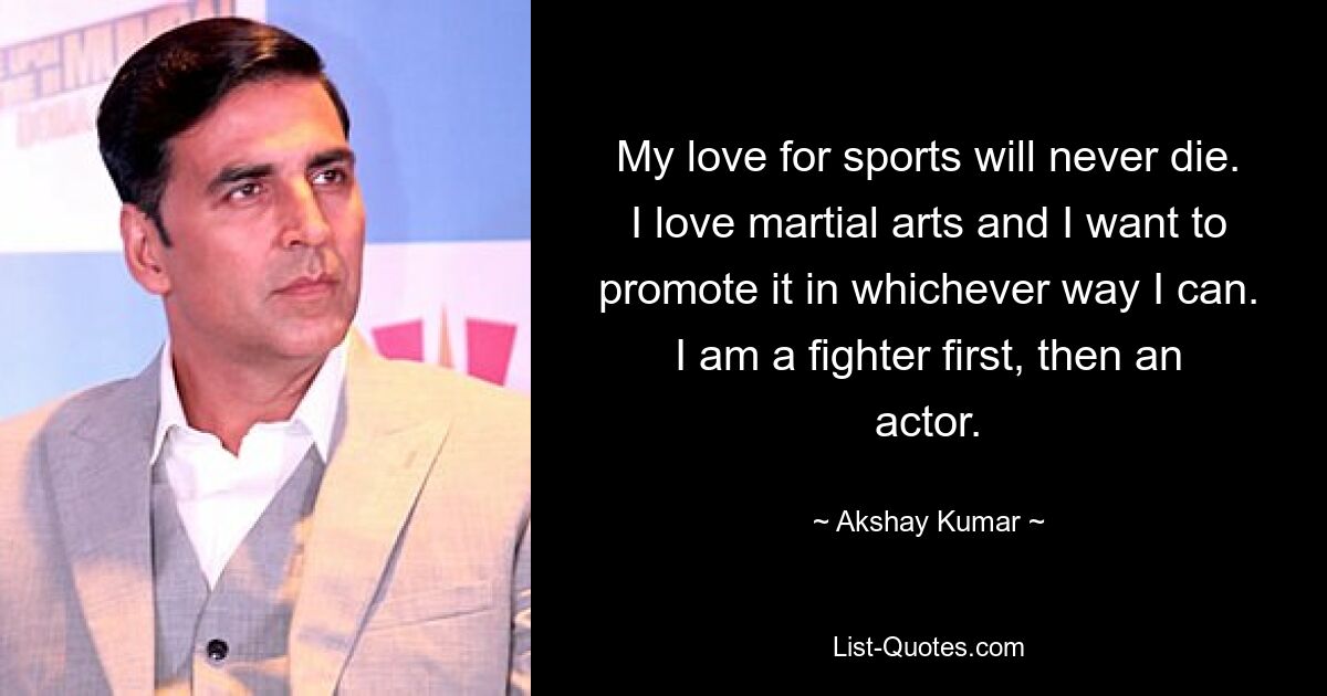 My love for sports will never die. I love martial arts and I want to promote it in whichever way I can. I am a fighter first, then an actor. — © Akshay Kumar