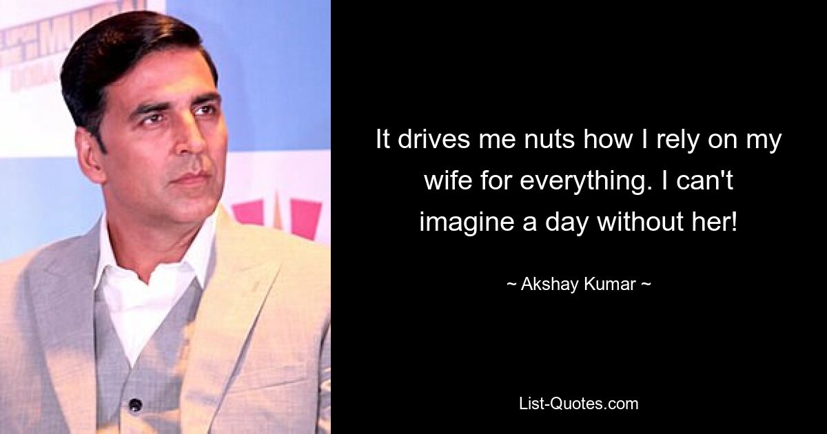 It drives me nuts how I rely on my wife for everything. I can't imagine a day without her! — © Akshay Kumar