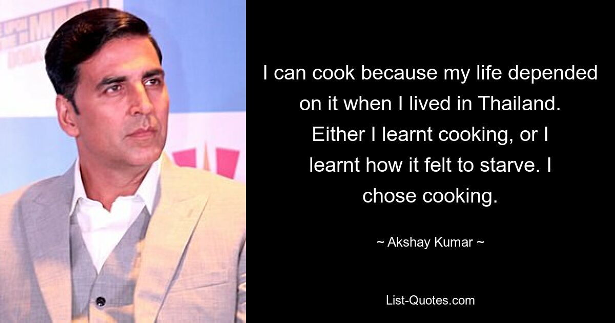 I can cook because my life depended on it when I lived in Thailand. Either I learnt cooking, or I learnt how it felt to starve. I chose cooking. — © Akshay Kumar