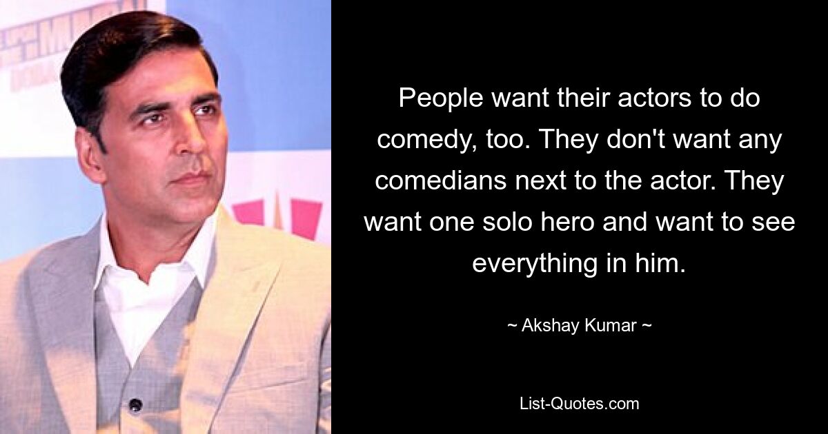 People want their actors to do comedy, too. They don't want any comedians next to the actor. They want one solo hero and want to see everything in him. — © Akshay Kumar