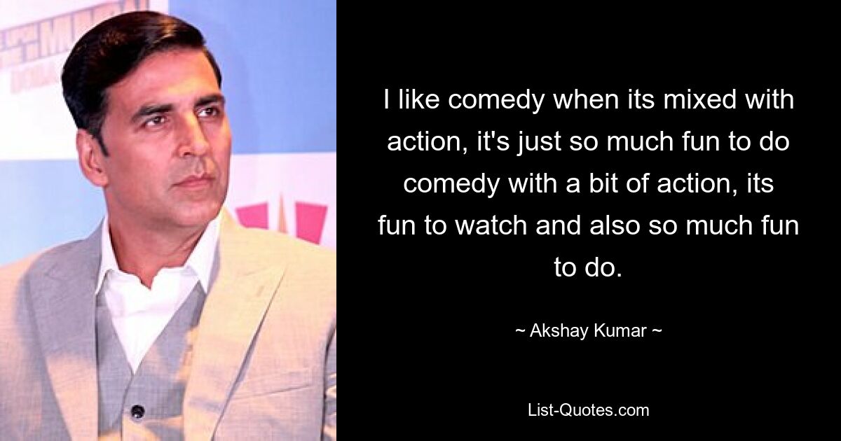 I like comedy when its mixed with action, it's just so much fun to do comedy with a bit of action, its fun to watch and also so much fun to do. — © Akshay Kumar