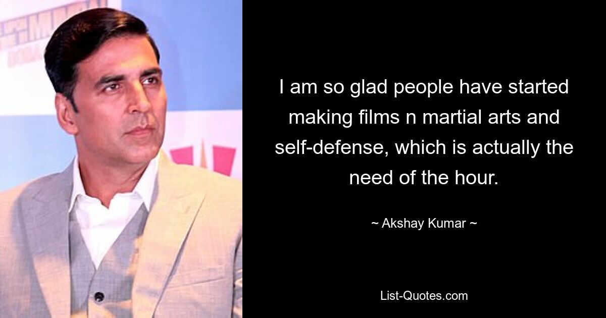 I am so glad people have started making films n martial arts and self-defense, which is actually the need of the hour. — © Akshay Kumar